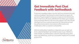 Get Immediate Post Chat
Feedback with Getfeedback
Customers nowadays expect not only real-time assistance but also
real-time feedback. According to a recent Salesforce report, 80
percent of buyers expect businesses to respond and interact with
them in real-time. Of course, Salesforce Chat allows your support
team to provide effective real-time chat support. Still, they should
also figure out how customers perceive this interaction to track
key performance metrics like customer effort and course
modification when a customer is dissatisfied.
With the Getfeedback Salesforce integration, you can get real-
time customer feedback via branded surveys in your Salesforce
Chat window. It contextualizes customer responses and pushes
them into Salesforce, resulting in actionable insights and increased
productivity.
 