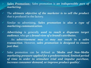  Sales Promotion:- Sales promotion is an indispensible part of
marketing.
 The ultimate objective of the marketer is to sell the product
that is produced in the factory.
 Similar to advertising, Sales promotion is also a type of
marketing communication.
 Advertising is generally used to reach a disparate target
audience, who get a broad view of a brand’s attributes.
An advertisement may or may not result in a sales
transaction. However, sales promotion is designed to ensure
just that.
 Sales promotion can be defined as ‘Media and Non–Media
marketing pressure applied for a predetermined, limited period
of time in order to stimulate trial and impulse purchase,
increase consumer demand, or improve product quality’.
 