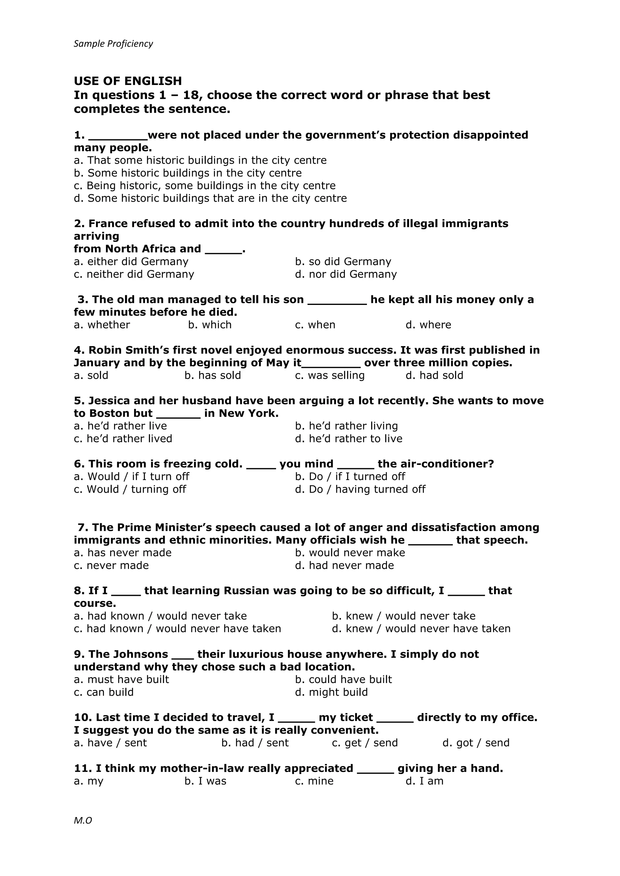 Sample Proficiency
M.O
USE OF ENGLISH
In questions 1 – 18, choose the correct word or phrase that best
completes the sentence.
1. ________were not placed under the government’s protection disappointed
many people.
a. That some historic buildings in the city centre
b. Some historic buildings in the city centre
c. Being historic, some buildings in the city centre
d. Some historic buildings that are in the city centre
2. France refused to admit into the country hundreds of illegal immigrants
arriving
from North Africa and _____.
a. either did Germany b. so did Germany
c. neither did Germany d. nor did Germany
3. The old man managed to tell his son ________ he kept all his money only a
few minutes before he died.
a. whether b. which c. when d. where
4. Robin Smith’s first novel enjoyed enormous success. It was first published in
January and by the beginning of May it________ over three million copies.
a. sold b. has sold c. was selling d. had sold
5. Jessica and her husband have been arguing a lot recently. She wants to move
to Boston but ______ in New York.
a. he’d rather live b. he’d rather living
c. he’d rather lived d. he’d rather to live
6. This room is freezing cold. ____ you mind _____ the air-conditioner?
a. Would / if I turn off b. Do / if I turned off
c. Would / turning off d. Do / having turned off
7. The Prime Minister’s speech caused a lot of anger and dissatisfaction among
immigrants and ethnic minorities. Many officials wish he ______ that speech.
a. has never made b. would never make
c. never made d. had never made
8. If I ____ that learning Russian was going to be so difficult, I _____ that
course.
a. had known / would never take b. knew / would never take
c. had known / would never have taken d. knew / would never have taken
9. The Johnsons ___ their luxurious house anywhere. I simply do not
understand why they chose such a bad location.
a. must have built b. could have built
c. can build d. might build
10. Last time I decided to travel, I _____ my ticket _____ directly to my office.
I suggest you do the same as it is really convenient.
a. have / sent b. had / sent c. get / send d. got / send
11. I think my mother-in-law really appreciated _____ giving her a hand.
a. my b. I was c. mine d. I am
 