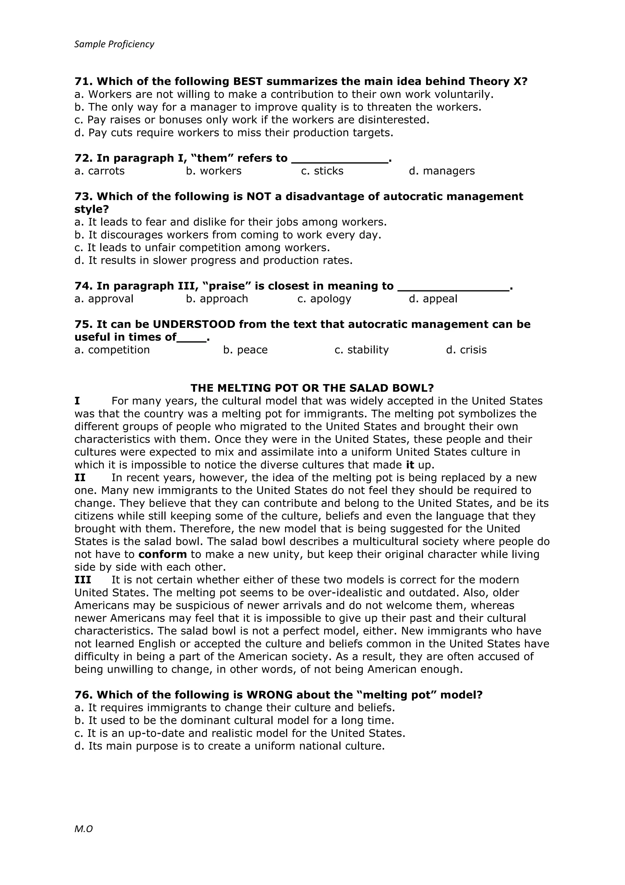 Sample Proficiency
M.O
71. Which of the following BEST summarizes the main idea behind Theory X?
a. Workers are not willing to make a contribution to their own work voluntarily.
b. The only way for a manager to improve quality is to threaten the workers.
c. Pay raises or bonuses only work if the workers are disinterested.
d. Pay cuts require workers to miss their production targets.
72. In paragraph I, “them” refers to _____________.
a. carrots b. workers c. sticks d. managers
73. Which of the following is NOT a disadvantage of autocratic management
style?
a. It leads to fear and dislike for their jobs among workers.
b. It discourages workers from coming to work every day.
c. It leads to unfair competition among workers.
d. It results in slower progress and production rates.
74. In paragraph III, “praise” is closest in meaning to _______________.
a. approval b. approach c. apology d. appeal
75. It can be UNDERSTOOD from the text that autocratic management can be
useful in times of____.
a. competition b. peace c. stability d. crisis
THE MELTING POT OR THE SALAD BOWL?
I For many years, the cultural model that was widely accepted in the United States
was that the country was a melting pot for immigrants. The melting pot symbolizes the
different groups of people who migrated to the United States and brought their own
characteristics with them. Once they were in the United States, these people and their
cultures were expected to mix and assimilate into a uniform United States culture in
which it is impossible to notice the diverse cultures that made it up.
II In recent years, however, the idea of the melting pot is being replaced by a new
one. Many new immigrants to the United States do not feel they should be required to
change. They believe that they can contribute and belong to the United States, and be its
citizens while still keeping some of the culture, beliefs and even the language that they
brought with them. Therefore, the new model that is being suggested for the United
States is the salad bowl. The salad bowl describes a multicultural society where people do
not have to conform to make a new unity, but keep their original character while living
side by side with each other.
III It is not certain whether either of these two models is correct for the modern
United States. The melting pot seems to be over-idealistic and outdated. Also, older
Americans may be suspicious of newer arrivals and do not welcome them, whereas
newer Americans may feel that it is impossible to give up their past and their cultural
characteristics. The salad bowl is not a perfect model, either. New immigrants who have
not learned English or accepted the culture and beliefs common in the United States have
difficulty in being a part of the American society. As a result, they are often accused of
being unwilling to change, in other words, of not being American enough.
76. Which of the following is WRONG about the “melting pot” model?
a. It requires immigrants to change their culture and beliefs.
b. It used to be the dominant cultural model for a long time.
c. It is an up-to-date and realistic model for the United States.
d. Its main purpose is to create a uniform national culture.
 