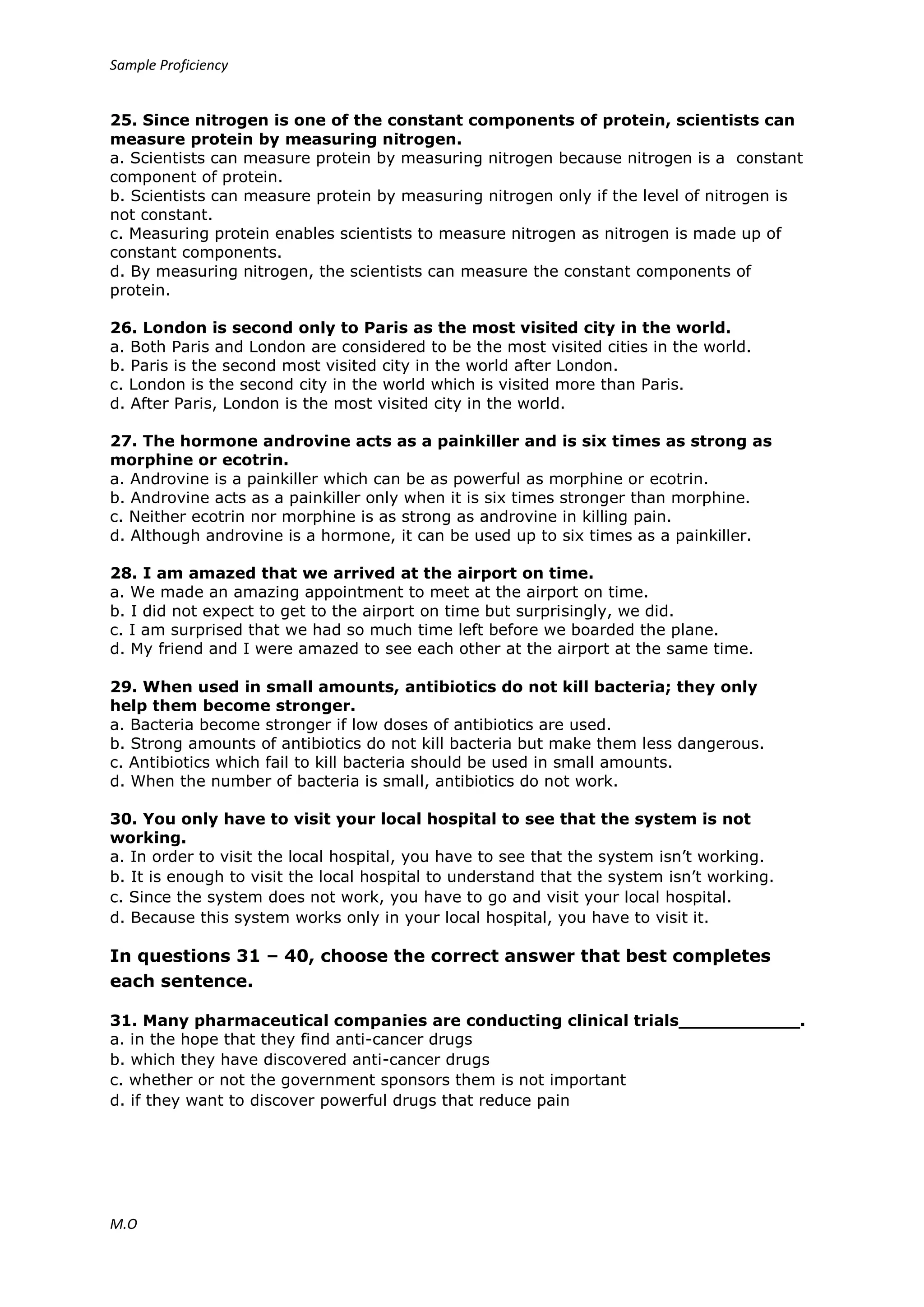 Sample Proficiency
M.O
25. Since nitrogen is one of the constant components of protein, scientists can
measure protein by measuring nitrogen.
a. Scientists can measure protein by measuring nitrogen because nitrogen is a constant
component of protein.
b. Scientists can measure protein by measuring nitrogen only if the level of nitrogen is
not constant.
c. Measuring protein enables scientists to measure nitrogen as nitrogen is made up of
constant components.
d. By measuring nitrogen, the scientists can measure the constant components of
protein.
26. London is second only to Paris as the most visited city in the world.
a. Both Paris and London are considered to be the most visited cities in the world.
b. Paris is the second most visited city in the world after London.
c. London is the second city in the world which is visited more than Paris.
d. After Paris, London is the most visited city in the world.
27. The hormone androvine acts as a painkiller and is six times as strong as
morphine or ecotrin.
a. Androvine is a painkiller which can be as powerful as morphine or ecotrin.
b. Androvine acts as a painkiller only when it is six times stronger than morphine.
c. Neither ecotrin nor morphine is as strong as androvine in killing pain.
d. Although androvine is a hormone, it can be used up to six times as a painkiller.
28. I am amazed that we arrived at the airport on time.
a. We made an amazing appointment to meet at the airport on time.
b. I did not expect to get to the airport on time but surprisingly, we did.
c. I am surprised that we had so much time left before we boarded the plane.
d. My friend and I were amazed to see each other at the airport at the same time.
29. When used in small amounts, antibiotics do not kill bacteria; they only
help them become stronger.
a. Bacteria become stronger if low doses of antibiotics are used.
b. Strong amounts of antibiotics do not kill bacteria but make them less dangerous.
c. Antibiotics which fail to kill bacteria should be used in small amounts.
d. When the number of bacteria is small, antibiotics do not work.
30. You only have to visit your local hospital to see that the system is not
working.
a. In order to visit the local hospital, you have to see that the system isn’t working.
b. It is enough to visit the local hospital to understand that the system isn’t working.
c. Since the system does not work, you have to go and visit your local hospital.
d. Because this system works only in your local hospital, you have to visit it.
In questions 31 – 40, choose the correct answer that best completes
each sentence.
31. Many pharmaceutical companies are conducting clinical trials___________.
a. in the hope that they find anti-cancer drugs
b. which they have discovered anti-cancer drugs
c. whether or not the government sponsors them is not important
d. if they want to discover powerful drugs that reduce pain
 
