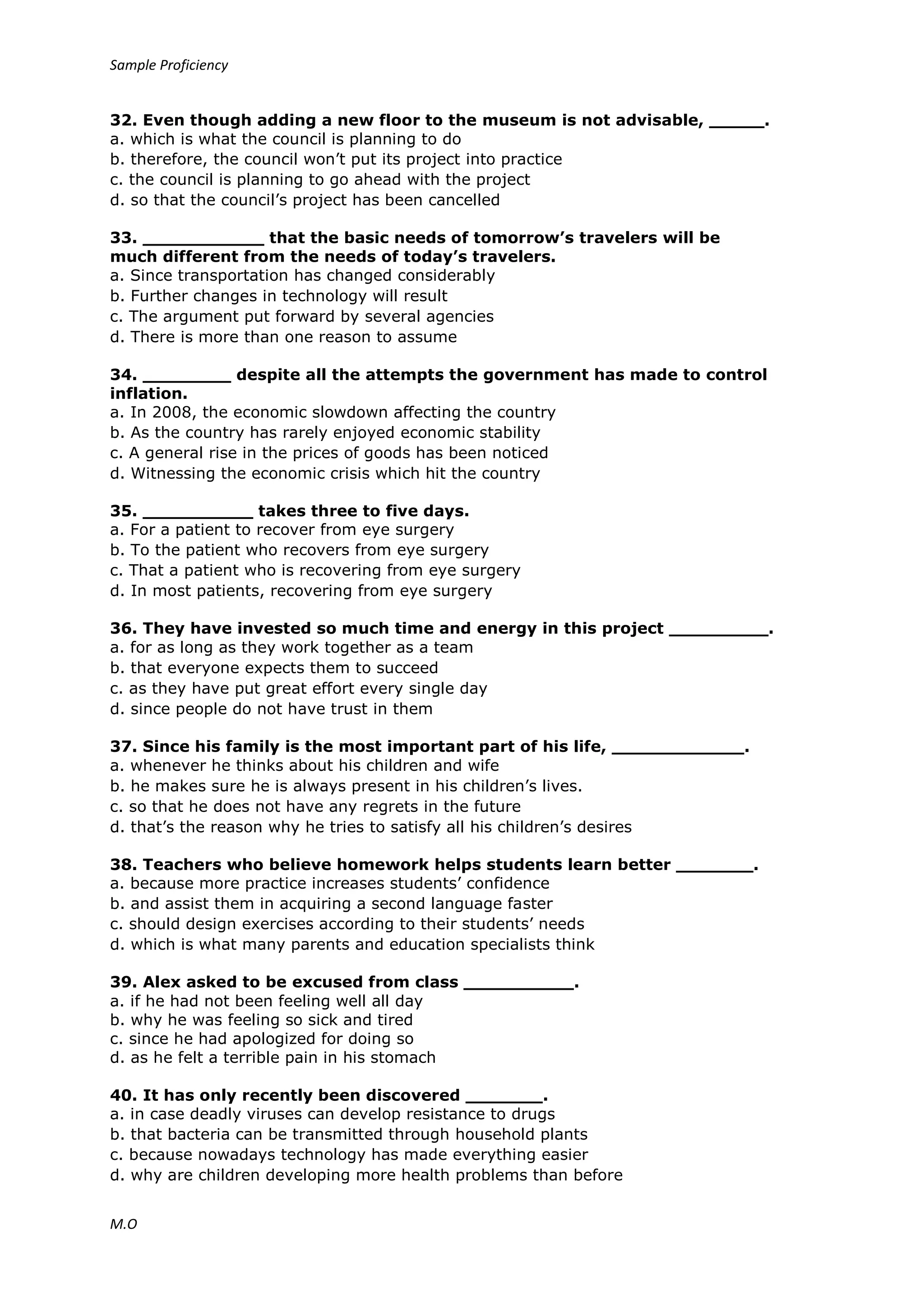 Sample Proficiency
M.O
32. Even though adding a new floor to the museum is not advisable, _____.
a. which is what the council is planning to do
b. therefore, the council won’t put its project into practice
c. the council is planning to go ahead with the project
d. so that the council’s project has been cancelled
33. ___________ that the basic needs of tomorrow’s travelers will be
much different from the needs of today’s travelers.
a. Since transportation has changed considerably
b. Further changes in technology will result
c. The argument put forward by several agencies
d. There is more than one reason to assume
34. ________ despite all the attempts the government has made to control
inflation.
a. In 2008, the economic slowdown affecting the country
b. As the country has rarely enjoyed economic stability
c. A general rise in the prices of goods has been noticed
d. Witnessing the economic crisis which hit the country
35. __________ takes three to five days.
a. For a patient to recover from eye surgery
b. To the patient who recovers from eye surgery
c. That a patient who is recovering from eye surgery
d. In most patients, recovering from eye surgery
36. They have invested so much time and energy in this project _________.
a. for as long as they work together as a team
b. that everyone expects them to succeed
c. as they have put great effort every single day
d. since people do not have trust in them
37. Since his family is the most important part of his life, ____________.
a. whenever he thinks about his children and wife
b. he makes sure he is always present in his children’s lives.
c. so that he does not have any regrets in the future
d. that’s the reason why he tries to satisfy all his children’s desires
38. Teachers who believe homework helps students learn better _______.
a. because more practice increases students’ confidence
b. and assist them in acquiring a second language faster
c. should design exercises according to their students’ needs
d. which is what many parents and education specialists think
39. Alex asked to be excused from class __________.
a. if he had not been feeling well all day
b. why he was feeling so sick and tired
c. since he had apologized for doing so
d. as he felt a terrible pain in his stomach
40. It has only recently been discovered _______.
a. in case deadly viruses can develop resistance to drugs
b. that bacteria can be transmitted through household plants
c. because nowadays technology has made everything easier
d. why are children developing more health problems than before
 