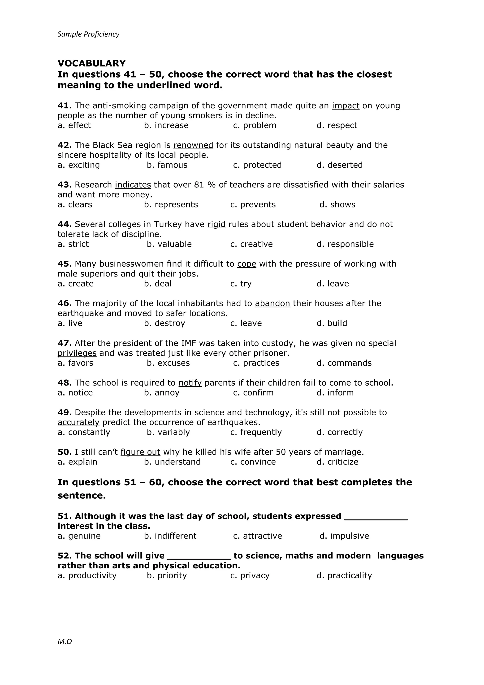 Sample Proficiency
M.O
VOCABULARY
In questions 41 – 50, choose the correct word that has the closest
meaning to the underlined word.
41. The anti-smoking campaign of the government made quite an impact on young
people as the number of young smokers is in decline.
a. effect b. increase c. problem d. respect
42. The Black Sea region is renowned for its outstanding natural beauty and the
sincere hospitality of its local people.
a. exciting b. famous c. protected d. deserted
43. Research indicates that over 81 % of teachers are dissatisfied with their salaries
and want more money.
a. clears b. represents c. prevents d. shows
44. Several colleges in Turkey have rigid rules about student behavior and do not
tolerate lack of discipline.
a. strict b. valuable c. creative d. responsible
45. Many businesswomen find it difficult to cope with the pressure of working with
male superiors and quit their jobs.
a. create b. deal c. try d. leave
46. The majority of the local inhabitants had to abandon their houses after the
earthquake and moved to safer locations.
a. live b. destroy c. leave d. build
47. After the president of the IMF was taken into custody, he was given no special
privileges and was treated just like every other prisoner.
a. favors b. excuses c. practices d. commands
48. The school is required to notify parents if their children fail to come to school.
a. notice b. annoy c. confirm d. inform
49. Despite the developments in science and technology, it's still not possible to
accurately predict the occurrence of earthquakes.
a. constantly b. variably c. frequently d. correctly
50. I still can’t figure out why he killed his wife after 50 years of marriage.
a. explain b. understand c. convince d. criticize
In questions 51 – 60, choose the correct word that best completes the
sentence.
51. Although it was the last day of school, students expressed ___________
interest in the class.
a. genuine b. indifferent c. attractive d. impulsive
52. The school will give ___________ to science, maths and modern languages
rather than arts and physical education.
a. productivity b. priority c. privacy d. practicality
 