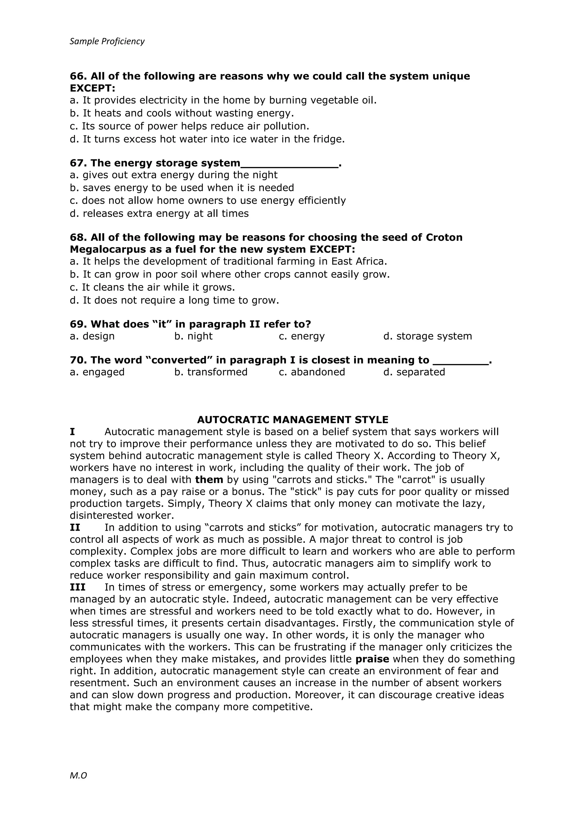 Sample Proficiency
M.O
66. All of the following are reasons why we could call the system unique
EXCEPT:
a. It provides electricity in the home by burning vegetable oil.
b. It heats and cools without wasting energy.
c. Its source of power helps reduce air pollution.
d. It turns excess hot water into ice water in the fridge.
67. The energy storage system______________.
a. gives out extra energy during the night
b. saves energy to be used when it is needed
c. does not allow home owners to use energy efficiently
d. releases extra energy at all times
68. All of the following may be reasons for choosing the seed of Croton
Megalocarpus as a fuel for the new system EXCEPT:
a. It helps the development of traditional farming in East Africa.
b. It can grow in poor soil where other crops cannot easily grow.
c. It cleans the air while it grows.
d. It does not require a long time to grow.
69. What does “it” in paragraph II refer to?
a. design b. night c. energy d. storage system
70. The word “converted” in paragraph I is closest in meaning to ________.
a. engaged b. transformed c. abandoned d. separated
AUTOCRATIC MANAGEMENT STYLE
I Autocratic management style is based on a belief system that says workers will
not try to improve their performance unless they are motivated to do so. This belief
system behind autocratic management style is called Theory X. According to Theory X,
workers have no interest in work, including the quality of their work. The job of
managers is to deal with them by using "carrots and sticks." The "carrot" is usually
money, such as a pay raise or a bonus. The "stick" is pay cuts for poor quality or missed
production targets. Simply, Theory X claims that only money can motivate the lazy,
disinterested worker.
II In addition to using “carrots and sticks” for motivation, autocratic managers try to
control all aspects of work as much as possible. A major threat to control is job
complexity. Complex jobs are more difficult to learn and workers who are able to perform
complex tasks are difficult to find. Thus, autocratic managers aim to simplify work to
reduce worker responsibility and gain maximum control.
III In times of stress or emergency, some workers may actually prefer to be
managed by an autocratic style. Indeed, autocratic management can be very effective
when times are stressful and workers need to be told exactly what to do. However, in
less stressful times, it presents certain disadvantages. Firstly, the communication style of
autocratic managers is usually one way. In other words, it is only the manager who
communicates with the workers. This can be frustrating if the manager only criticizes the
employees when they make mistakes, and provides little praise when they do something
right. In addition, autocratic management style can create an environment of fear and
resentment. Such an environment causes an increase in the number of absent workers
and can slow down progress and production. Moreover, it can discourage creative ideas
that might make the company more competitive.
 