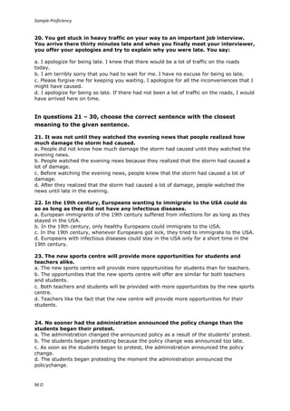 Sample Proficiency
M.O
20. You get stuck in heavy traffic on your way to an important job interview.
You arrive there thirty minutes late and when you finally meet your interviewer,
you offer your apologies and try to explain why you were late. You say:
a. I apologize for being late. I knew that there would be a lot of traffic on the roads
today.
b. I am terribly sorry that you had to wait for me. I have no excuse for being so late.
c. Please forgive me for keeping you waiting. I apologize for all the inconveniences that I
might have caused.
d. I apologize for being so late. If there had not been a lot of traffic on the roads, I would
have arrived here on time.
In questions 21 – 30, choose the correct sentence with the closest
meaning to the given sentence.
21. It was not until they watched the evening news that people realized how
much damage the storm had caused.
a. People did not know how much damage the storm had caused until they watched the
evening news.
b. People watched the evening news because they realized that the storm had caused a
lot of damage.
c. Before watching the evening news, people knew that the storm had caused a lot of
damage.
d. After they realized that the storm had caused a lot of damage, people watched the
news until late in the evening.
22. In the 19th century, Europeans wanting to immigrate to the USA could do
so as long as they did not have any infectious diseases.
a. European immigrants of the 19th century suffered from infections for as long as they
stayed in the USA.
b. In the 19th century, only healthy Europeans could immigrate to the USA.
c. In the 19th century, whenever Europeans got sick, they tried to immigrate to the USA.
d. Europeans with infectious diseases could stay in the USA only for a short time in the
19th century.
23. The new sports centre will provide more opportunities for students and
teachers alike.
a. The new sports centre will provide more opportunities for students than for teachers.
b. The opportunities that the new sports centre will offer are similar for both teachers
and students.
c. Both teachers and students will be provided with more opportunities by the new sports
centre.
d. Teachers like the fact that the new centre will provide more opportunities for their
students.
24. No sooner had the administration announced the policy change than the
students began their protest.
a. The administration changed the announced policy as a result of the students’ protest.
b. The students began protesting because the policy change was announced too late.
c. As soon as the students began to protest, the administration announced the policy
change.
d. The students began protesting the moment the administration announced the
policychange.
 