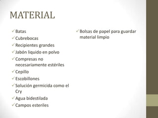MATERIAL
Batas
Cubrebocas
Recipientes grandes
Jabón liquido en polvo
Compresas no
necesariamente estériles
Cepillo
Escobillones
Solución germicida como el
Cry
Agua bidestilada
Campos esteriles

Bolsas de papel para guardar
material limpio

 