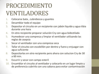 PROCEDIMIENTO
VENTILADORES
1.
2.
3.

Colocarse bata , cubrebocas y guantes
Desamblar todo el equipo
Depositar el circuito en un recipiente con jabón liquido y agua tibia
durante una hora
4. En otro recipiente preparar solución Cry con agua bidestilada
5. Humedecer una compresa y limpiar el ventilador utilizando las
reglas de asepsia
6. Secar el ventilador con una compresa seca
7. Tallar el circuito con escobillón por dentro y fuera y enjuagar con
agua suficiente
8. Depositarlos en otro recipiente pero ahora con solucion Cry de 30
a 60 min.
9. Escurrir y secar con campo esteril
10. Ensamblar el circuito al ventilador y colocarlo en un lugar limpio y
de preferencia cubrirlo con una sabana para evitar contaminación

 