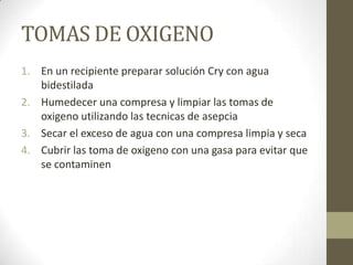TOMAS DE OXIGENO
1. En un recipiente preparar solución Cry con agua
bidestilada
2. Humedecer una compresa y limpiar las tomas de
oxigeno utilizando las tecnicas de asepcia
3. Secar el exceso de agua con una compresa limpia y seca
4. Cubrir las toma de oxigeno con una gasa para evitar que
se contaminen

 