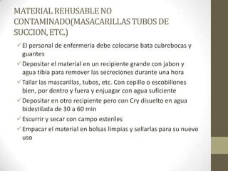 MATERIAL REHUSABLE NO
CONTAMINADO(MASACARILLAS TUBOS DE
SUCCION, ETC.)
El personal de enfermería debe colocarse bata cubrebocas y
guantes
Depositar el material en un recipiente grande con jabon y
agua tibia para remover las secreciones durante una hora
Tallar las mascarillas, tubos, etc. Con cepillo o escobillones
bien, por dentro y fuera y enjuagar con agua suficiente
Depositar en otro recipiente pero con Cry disuelto en agua
bidestilada de 30 a 60 min
Escurrir y secar con campo esteriles
Empacar el material en bolsas limpias y sellarlas para su nuevo
uso

 