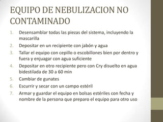 EQUIPO DE NEBULIZACION NO
CONTAMINADO
1.
2.
3.
4.
5.
6.
7.

Desensamblar todas las piezas del sistema, incluyendo la
mascarilla
Depositar en un recipiente con jabón y agua
Tallar el equipo con cepillo o escobillones bien por dentro y
fuera y enjuagar con agua suficiente
Depositar en otro recipiente pero con Cry disuelto en agua
bidestilada de 30 a 60 min
Cambiar de gunates
Escurrir y secar con un campo estéril
Armar y guardar el equipo en bolsas estériles con fecha y
nombre de la persona que preparo el equipo para otro uso

 