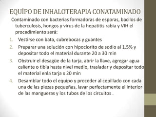 EQUÌPO DE INHALOTERAPIA CONATAMINADO
Contaminado con bacterias formadoras de esporas, bacilos de
tuberculosis, hongos y virus de la hepatitis rabia y VIH el
procedimiento será:
1. Vestirse con bata, cubrebocas y guantes
2. Preparar una solución con hipoclorito de sodio al 1.5% y
depositar todo el material durante 20 a 30 min
3. Obstruir el desagüe de la tarja, abrir la llave, agregar agua
caliente o tibia hasta nivel medio, trasladar y depositar todo
el material enla tarja x 20 min
4. Desamblar todo el equipo y proceder al cepillado con cada
una de las piezas pequeñas, lavar perfectamente el interior
de las mangueras y los tubos de los circuitos .

 
