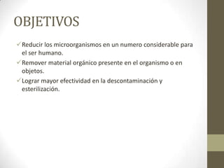 OBJETIVOS
Reducir los microorganismos en un numero considerable para
el ser humano.
Remover material orgánico presente en el organismo o en
objetos.
Lograr mayor efectividad en la descontaminación y
esterilización.

 