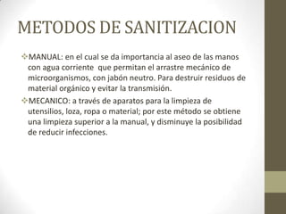 METODOS DE SANITIZACION
MANUAL: en el cual se da importancia al aseo de las manos
con agua corriente que permitan el arrastre mecánico de
microorganismos, con jabón neutro. Para destruir residuos de
material orgánico y evitar la transmisión.
MECANICO: a través de aparatos para la limpieza de
utensilios, loza, ropa o material; por este método se obtiene
una limpieza superior a la manual, y disminuye la posibilidad
de reducir infecciones.

 