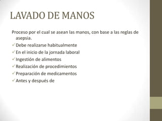 LAVADO DE MANOS
Proceso por el cual se asean las manos, con base a las reglas de
asepsia.
Debe realizarse habitualmente
En el inicio de la jornada laboral
Ingestión de alimentos
Realización de procedimientos
Preparación de medicamentos
Antes y después de

 