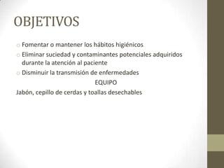 OBJETIVOS
o Fomentar o mantener los hábitos higiénicos
o Eliminar suciedad y contaminantes potenciales adquiridos
durante la atención al paciente
o Disminuir la transmisión de enfermedades
EQUIPO
Jabón, cepillo de cerdas y toallas desechables

 