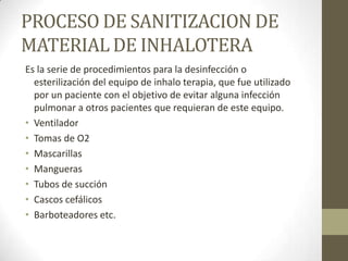 PROCESO DE SANITIZACION DE
MATERIAL DE INHALOTERA
Es la serie de procedimientos para la desinfección o
esterilización del equipo de inhalo terapia, que fue utilizado
por un paciente con el objetivo de evitar alguna infección
pulmonar a otros pacientes que requieran de este equipo.
• Ventilador
• Tomas de O2
• Mascarillas
• Mangueras
• Tubos de succión
• Cascos cefálicos
• Barboteadores etc.

 