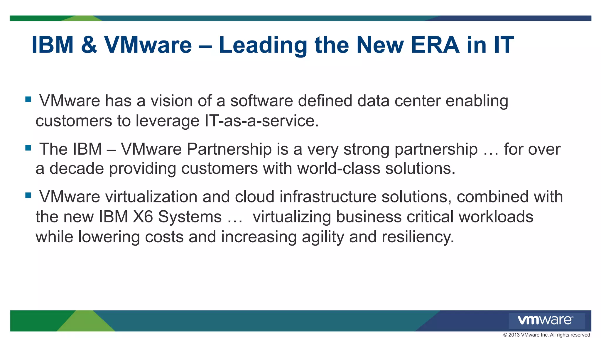 IBM & VMware – Leading the New ERA in IT
§  VMware has a vision of a software defined data center enabling
customers to leverage IT-as-a-service.

§  The IBM – VMware Partnership is a very strong partnership … for over
a decade providing customers with world-class solutions.

§  VMware virtualization and cloud infrastructure solutions, combined with
the new IBM X6 Systems … virtualizing business critical workloads
while lowering costs and increasing agility and resiliency.

© 2013 VMware Inc. All rights reserved

 