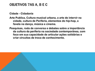 OBJETIVOS 7AS A, B E C
Cidade - Cidadania
Arte Publica, Cultura musical urbana, a arte de intervir na
cidade, cultura de Periferia, elementos do hip-hop, a
favela na dança, música e cinema.
Pesquisas, roda de conversa e debates sobre a importância
da cultura da periferia na sociedade contemporânea, com
foco em sua capacidade de articular ações solidárias e
criar circuitos de troca de conhecimento.
 