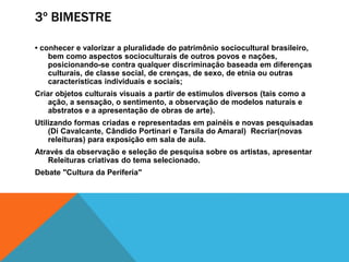 3º BIMESTRE
• conhecer e valorizar a pluralidade do patrimônio sociocultural brasileiro,
bem como aspectos socioculturais de outros povos e nações,
posicionando-se contra qualquer discriminação baseada em diferenças
culturais, de classe social, de crenças, de sexo, de etnia ou outras
características individuais e sociais;
Criar objetos culturais visuais a partir de estímulos diversos (tais como a
ação, a sensação, o sentimento, a observação de modelos naturais e
abstratos e a apresentação de obras de arte).
Utilizando formas criadas e representadas em painéis e novas pesquisadas
(Di Cavalcante, Cândido Portinari e Tarsila do Amaral) Recriar(novas
releituras) para exposição em sala de aula.
Através da observação e seleção de pesquisa sobre os artistas, apresentar
Releituras criativas do tema selecionado.
Debate "Cultura da Periferia"
 