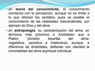 en teoría del conocimiento, el conocimiento
comienza con la percepción, aunque no se limite a
lo que ofrecen los sentidos, pues es posible el
conocimiento de las realidades trascendentes, por
ejemplo de Dios y del alma.
 en antropología, su caracterización del alma, en
términos más próximos a Aristóteles que a
Platón, (división tripartita del alma:
vegetativa, sensitiva e intelectiva), aunque, a
diferencia de Aristóteles, defiende con claridad la
inmortalidad del alma espiritual individual.
 