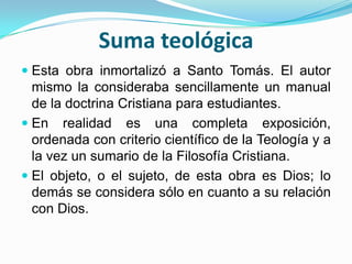 Suma teológica
 Esta obra inmortalizó a Santo Tomás. El autor
mismo la consideraba sencillamente un manual
de la doctrina Cristiana para estudiantes.
 En realidad es una completa exposición,
ordenada con criterio científico de la Teología y a
la vez un sumario de la Filosofía Cristiana.
 El objeto, o el sujeto, de esta obra es Dios; lo
demás se considera sólo en cuanto a su relación
con Dios.
 