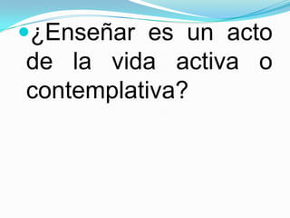 ¿Enseñar es un acto
de la vida activa o
contemplativa?
 