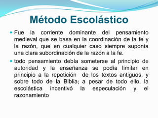 Método Escolástico
 Fue la corriente dominante del pensamiento
medieval que se basa en la coordinación de la fe y
la razón, que en cualquier caso siempre suponía
una clara subordinación de la razón a la fe.
 todo pensamiento debía someterse al principio de
autoridad y la enseñanza se podía limitar en
principio a la repetición de los textos antiguos, y
sobre todo de la Biblia; a pesar de todo ello, la
escolástica incentivó la especulación y el
razonamiento
 