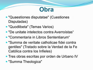 Obra
 "Quaestiones disputatae" (Cuestiones
Disputadas)
 "Quodlibeta" (Temas Varios)
 "De unitate intelectos contra Averroístas“
 "Commentaria in Libros Sententiarum“
 "Summa de veritate catholicae fidei contra
gentiles" (Tratado sobre la Verdad de la Fe
Católica contra los Infieles)
 Tres obras escritas por orden de Urbano IV
 "Summa Theologica"
 
