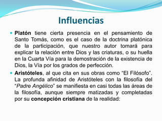 Influencias
 Platón tiene cierta presencia en el pensamiento de
Santo Tomás, como es el caso de la doctrina platónica
de la participación, que nuestro autor tomará para
explicar la relación entre Dios y las criaturas, o su huella
en la Cuarta Vía para la demostración de la existencia de
Dios, la Vía por los grados de perfección.
 Aristóteles, al que cita en sus obras como “El Filósofo”.
La profunda afinidad de Aristóteles con la filosofía del
“Padre Angélico” se manifiesta en casi todas las áreas de
la filosofía, aunque siempre matizadas y completadas
por su concepción cristiana de la realidad:
 