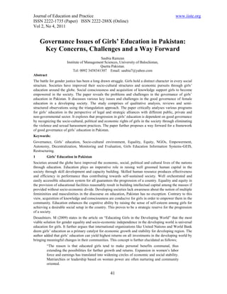 Journal of Education and Practice                                                                 www.iiste.org
ISSN 2222-1735 (Paper) ISSN 2222-288X (Online)
Vol 2, No 4, 2011


    Governance Issues of Girls’ Education in Pakistan:
     Key Concerns, Challenges and a Way Forward
                                            Saubia Ramzan
                       Institute of Management Sciences, University of Balochistan,
                                            Quetta Pakistan.
                           Tel: 0092 3458341307 Email: saubia7@yahoo.com
Abstract
The battle for gender justice has been a long drawn struggle. Girls hold a distinct character in every social
structure. Societies have improved their socio-cultural structures and economic pursuits through girls’
education around the globe. Social consciousness and acquisition of knowledge support girls to become
empowered in the society. The paper reveals the problems and challenges in the governance of girls’
education in Pakistan. It discusses various key issues and challenges in the good governance of female
education in a developing society. The study comprises of qualitative analysis, reviews and semi-
structured observations using the triangulation approach. The paper critically analyses various programs
for girls’ education in the perspective of legal and strategic alliances with different public, private and
non-governmental sector. It explores that progression in girls’ education is dependent on good governance
by recognizing the socio-cultural, political and economic rights of girls in the society through eliminating
the violence and sexual harassment practices. The paper further proposes a way forward for a framework
of good governance of girls’ education in Pakistan.
Keywords:
Governance, Girls’ education, Socio-cultural environment, Equality, Equity, NGOs, Empowerment,
Autonomy, Decentralization, Monitoring and Evaluation, Girls Education Information Systems-GEIS,
Restructuring.
1        Girls’ Education in Pakistan
Societies around the globe have improved the economic, social, political and cultural lives of the nations
through education. Education plays an imperative role in raising well groomed human capital in the
society through skill development and capacity building. Skilled human resource produces effectiveness
and efficiency in performance thus contributing towards self-sustained society. Well orchestrated and
easily accessible education system for all guarantees the progression of a country. Equality and equity in
the provision of educational facilities reasonably result in building intellectual capital among the masses if
provided without socio-economic divide. Developing societies lack awareness about the notion of multiple
femininities and masculinities in the discourse on education, Pakistan has no exception. Contrary to this
view, acquisition of knowledge and consciousness are conducive for girls in order to empower them in the
community. Education enhances the cognitive ability by raising the sense of self-esteem among girls for
achieving a desirable social setup in the country. This proves to be a strategic reserve for the progression
of a society.
Desaulniers. M (2009) states in the article on “Educating Girls in the Developing World” that the most
viable solution for gender equality and socio-economic independence in the developing world is universal
education for girls. It further argues that international organizations like United Nations and World Bank
deem girls’ education as a primary catalyst for economic growth and stability for developing region. The
author added that girls’ education can yield highest returns on all investments in the developing world by
bringing meaningful changes in their communities. This concept is further elucidated as follows;
         “The reason is that educated girls tend to make personal benefits communal, thus
         extending the possibilities for further growth and returns. Expansion in women’s labor
         force and earnings has translated into widening circles of economic and social stability.
         Matriarchies or leadership based on woman power are often nurturing and community
         oriented.

                                                     41
 
