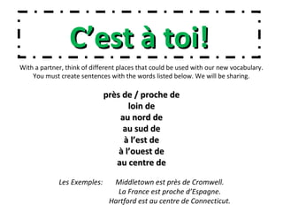 C’est à toi!C’est à toi!
With a partner, think of different places that could be used with our new vocabulary.
You must create sentences with the words listed below. We will be sharing.
près de / proche deprès de / proche de
loin deloin de
au nord deau nord de
au sud deau sud de
à l’est deà l’est de
à l’ouest deà l’ouest de
au centre deau centre de
Les Exemples: Middletown est près de Cromwell.
La France est proche d’Espagne.
Hartford est au centre de Connecticut.
 