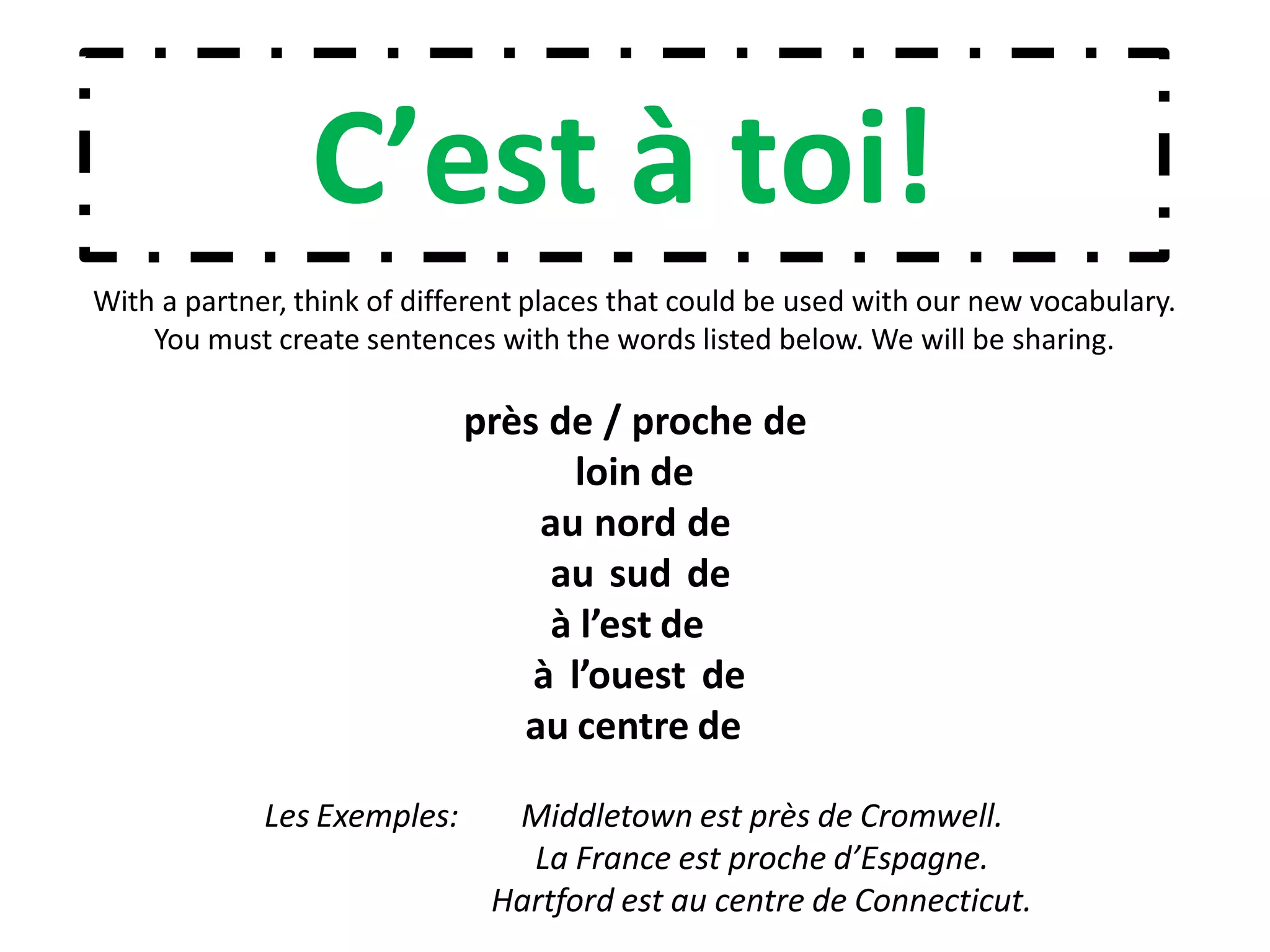 C’est à toi!
With a partner, think of different places that could be used with our new vocabulary.
You must create sentences with the words listed below. We will be sharing.
près de / proche de
loin de
au nord de
au sud de
à l’est de
à l’ouest de
au centre de
Les Exemples: Middletown est près de Cromwell.
La France est proche d’Espagne.
Hartford est au centre de Connecticut.