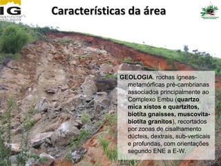 Características da área




             GEOLOGIA. rochas ígneas-
               metamórficas pré-cambrianas
               associados principalmente ao
               Complexo Embu (quartzo
               mica xistos e quartzitos,
               biotita gnaisses, muscovita-
               biotita granitos), recortados
               por zonas de cisalhamento
               dúcteis, dextrais, sub-verticais
               e profundas, com orientações
               segundo ENE a E-W.
 
