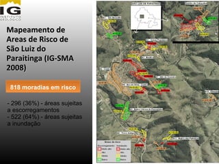 Mapeamento de
Areas de Risco de
São Luiz do
Paraitinga (IG-SMA
2008)

 818 moradias em risco

- 296 (36%) - áreas sujeitas
a escorregamentos
- 522 (64%) - áreas sujeitas
a inundação
 