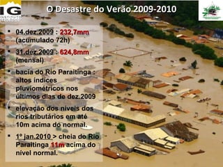 O Desastre do Verão 2009-2010

 04.dez.2009 : 232,7mm
  (acumulado 72h)
 31.dez.2009 : 624,8mm
  (mensal)
 bacia do Rio Paraitinga :
  altos índices
  pluviométricos nos
  últimos dias de dez.2009
 elevação dos níveis dos
  rios tributários em até
  10m acima do normal.
 1º jan.2010 > cheia do Rio
  Paraitinga 11m acima do
  nível normal.
 