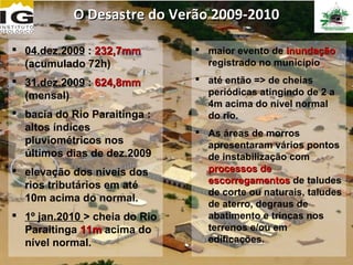 O Desastre do Verão 2009-2010

 04.dez.2009 : 232,7mm         maior evento de inundação
  (acumulado 72h)                registrado no município
 31.dez.2009 : 624,8mm         até então => de cheias
  (mensal)                       periódicas atingindo de 2 a
                                 4m acima do nível normal
 bacia do Rio Paraitinga :      do rio.
  altos índices                 As áreas de morros
  pluviométricos nos             apresentaram vários pontos
  últimos dias de dez.2009       de instabilização com
 elevação dos níveis dos        processos de
                                 escorregamentos de taludes
  rios tributários em até
                                 de corte ou naturais, taludes
  10m acima do normal.
                                 de aterro, degraus de
 1º jan.2010 > cheia do Rio     abatimento e trincas nos
  Paraitinga 11m acima do        terrenos e/ou em
  nível normal.                  edificações.
 