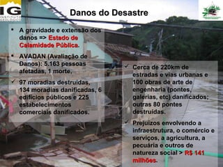 Danos do Desastre
 A gravidade e extensão dos
  danos => Estado de
  Calamidade Pública.
              Pública
 AVADAN (Avaliação de
  Danos): 5.163 pessoas          Cerca de 220km de
  afetadas, 1 morte,
                                  estradas e vias urbanas e
 97 moradias destruídas,         100 obras de arte de
  134 moradias danificadas, 6     engenharia (pontes,
  edifícios públicos e 225        galerias, etc) danificados;
  estabelecimentos                outras 80 pontes
  comerciais danificados.         destruídas.
                                 Prejuízos envolvendo a
                                  infraestrutura, o comércio e
                                  serviços, a agricultura, a
                                  pecuária e outros de
                                  natureza social > R$ 141
                                  milhões.
                                  milhões
 