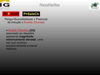 Resultados

R=PxVxD        P=SxIxCh
Perigo=Suscetibilidade x Potencial
  de Indução x Evento Chuvoso

 o Evento Chuvoso (Ch)
 associado ao desastre
 apresenta magnitude
 extremamente elevada, uma
 vez que superou
 excessivamente a marca
 histórica
 