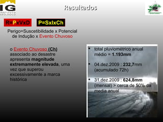 Resultados

R=PxVxD        P=SxIxCh
Perigo=Suscetibilidade x Potencial
  de Indução x Evento Chuvoso

 o Evento Chuvoso (Ch)                total pluviométrico anual
 associado ao desastre                 médio = 1.193mm
 apresenta magnitude
 extremamente elevada, uma            04.dez.2009 : 232,7mm
 vez que superou                       (acumulado 72h)
 excessivamente a marca
 histórica                            31.dez.2009 : 624,8mm
                                       (mensal) > cerca de 50% da
                                       media anual
 