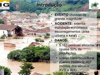 Introdução
     • EVENTO chuvoso de
       grande magnitude
     • ACIDENTE: extensa
       inundação e inúmeros
       escorregamentos (área
       urbana e rural)
     • DANOS:
        • 5.163 pessoas afetadas
          (quase 50% da
          população)
        • acervo histórico-cultural
          (Centro Histórico: 437
          imóveis dos séculos
          XVIII e XIX).
 