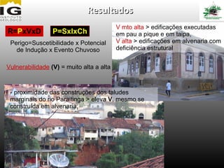Resultados
                                          V mto alta > edificações executadas
R=PxVxD          P=SxIxCh                 em pau a pique e em taipa,
 Perigo=Suscetibilidade x Potencial       V alta > edificações em alvenaria com
   de Indução x Evento Chuvoso            deficiência estrutural


Vulnerabilidade (V) = muito alta a alta



 - proximidade das construções dos taludes
 marginais do rio Paraitinga > eleva V, mesmo se
 construída em alvenaria.
 