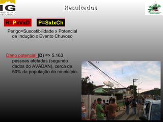 Resultados

R=PxVxD        P=SxIxCh
Perigo=Suscetibilidade x Potencial
  de Indução x Evento Chuvoso



Dano potencial (D) => 5.163
  pessoas afetadas (segundo
  dados do AVADAN), cerca de
  50% da população do município.
 