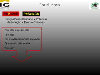 Conclusoes

R=PxVxD         P=SxIxCh
Perigo=Suscetibilidade x Potencial
  de Indução x Evento Chuvoso

S = alta a muito alta
 I = alto
Ch = extremamente elevada
V = muito alta a alta
D = alto
 