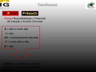 Conclusoes

R=PxVxD          P=SxIxCh
 Perigo=Suscetibilidade x Potencial
   de Indução x Evento Chuvoso

 S = alta a muito alta
  I = alto
 Ch = extremamente elevada
 V = muito alta a alta
 D = alto




o Risco a que esteve exposta a
cidade foi de proporções muito
elevadas
 