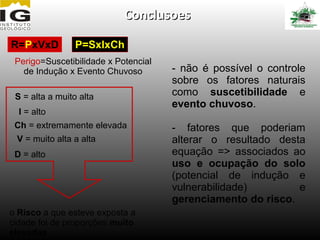 Conclusoes

R=PxVxD          P=SxIxCh
 Perigo=Suscetibilidade x Potencial
   de Indução x Evento Chuvoso        - não é possível o controle
                                      sobre os fatores naturais
 S = alta a muito alta                como suscetibilidade e
                                      evento chuvoso.
  I = alto
 Ch = extremamente elevada            - fatores que poderiam
 V = muito alta a alta                alterar o resultado desta
 D = alto                             equação => associados ao
                                      uso e ocupação do solo
                                      (potencial de indução e
                                      vulnerabilidade)        e
                                      gerenciamento do risco.
o Risco a que esteve exposta a
cidade foi de proporções muito
elevadas
 