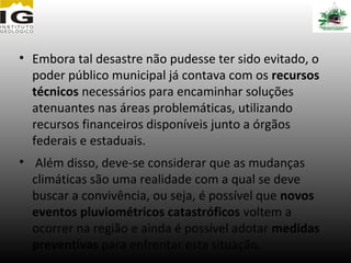 • Embora tal desastre não pudesse ter sido evitado, o
  poder público municipal já contava com os recursos
  técnicos necessários para encaminhar soluções
  atenuantes nas áreas problemáticas, utilizando
  recursos financeiros disponíveis junto a órgãos
  federais e estaduais.
• Além disso, deve-se considerar que as mudanças
  climáticas são uma realidade com a qual se deve
  buscar a convivência, ou seja, é possível que novos
  eventos pluviométricos catastróficos voltem a
  ocorrer na região e ainda é possível adotar medidas
  preventivas para enfrentar esta situação.
 