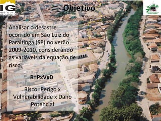 Objetivo

Analisar o desastre
ocorrido em São Luiz do
Paraitinga (SP) no verão
2009-2010, considerando
as variáveis da equação de
risco,
        R=PxVxD
     Risco=Perigo x
 Vulnerabilidade x Dano
        Potencial
 