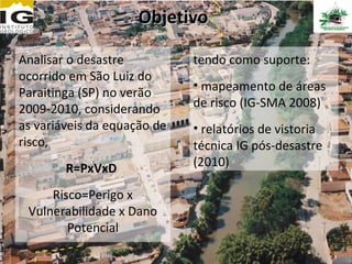 Objetivo

Analisar o desastre          tendo como suporte:
ocorrido em São Luiz do
                             • mapeamento de áreas
Paraitinga (SP) no verão
2009-2010, considerando      de risco (IG-SMA 2008)
as variáveis da equação de   • relatórios de vistoria
risco,                       técnica IG pós-desastre
        R=PxVxD              (2010)

     Risco=Perigo x
 Vulnerabilidade x Dano
        Potencial
 