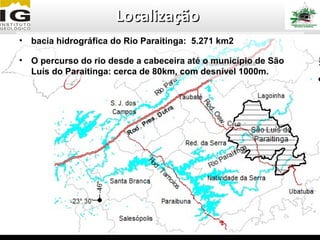 Localização
• bacia hidrográfica do Rio Paraitinga: 5.271 km2

• O percurso do rio desde a cabeceira até o município de São
  Luís do Paraitinga: cerca de 80km, com desnível 1000m.
 