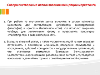 3
1. При работе на внутреннем рынке включить в состав комплекса
маркетинга две составляющие: «philosophy» (корпоративная
философия) и «process» (бизнес-процессы), что позволит сохранить
удобную для запоминания форму и представить концепцию
«marketing-mix» в виде комплекса «7Р».
2. Выход на внешний рынок, а также усиление позиций на нем вызывает
потребность в понимании механизмов поведения покупателей и
посредников, действий конкурентов и государственных организаций,
что становится возможным благодаря бенчмаркетингу.
Соответственно организациям, работающим на экспорт целесообразно
использовать данный инструмент в своей маркетинговой практике
Совершенствования использования концепции маркетинга
 